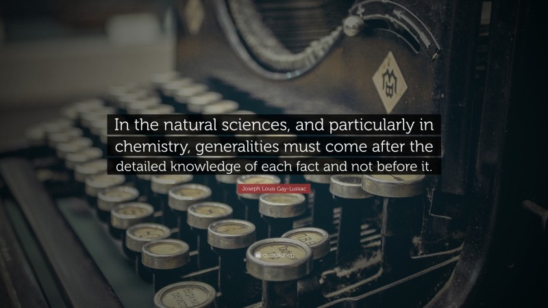 Joseph Louis Gay-Lussac Quote: “In the natural sciences, and particularly in chemistry, generalities must come after the detailed knowledge of each fact and not before it.”