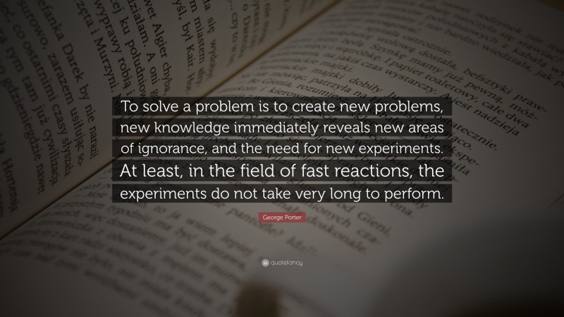 George Porter Quote: “To solve a problem is to create new problems, new knowledge immediately reveals new areas of ignorance, and the need for new experiments. At least, in the field of fast reactions, the experiments do not take very long to perform.”