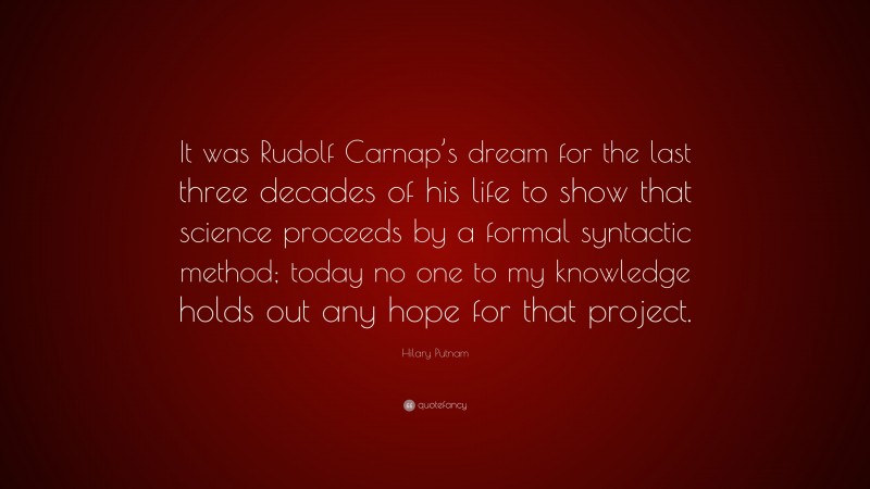 Hilary Putnam Quote: “It was Rudolf Carnap’s dream for the last three decades of his life to show that science proceeds by a formal syntactic method; today no one to my knowledge holds out any hope for that project.”