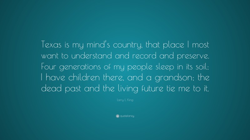 Larry L. King Quote: “Texas is my mind’s country, that place I most want to understand and record and preserve. Four generations of my people sleep in its soil; I have children there, and a grandson; the dead past and the living future tie me to it.”