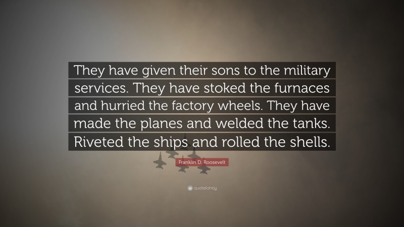 Franklin D. Roosevelt Quote: “They have given their sons to the military services. They have stoked the furnaces and hurried the factory wheels. They have made the planes and welded the tanks. Riveted the ships and rolled the shells.”