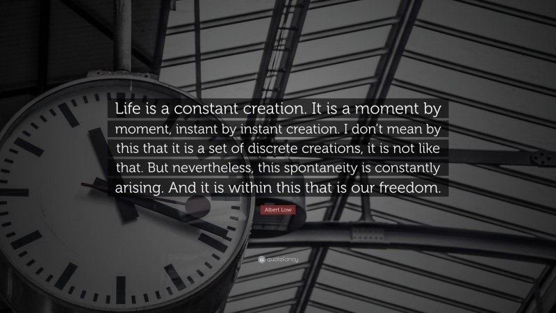 Albert Low Quote: “Life is a constant creation. It is a moment by moment, instant by instant creation. I don’t mean by this that it is a set of discrete creations, it is not like that. But nevertheless, this spontaneity is constantly arising. And it is within this that is our freedom.”