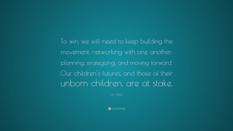 Lois Gibbs Quote: “To win, we will need to keep building the movement, networking with one another, planning, strategizing, and moving forward. Our children’s futures, and those of their unborn children, are at stake.”