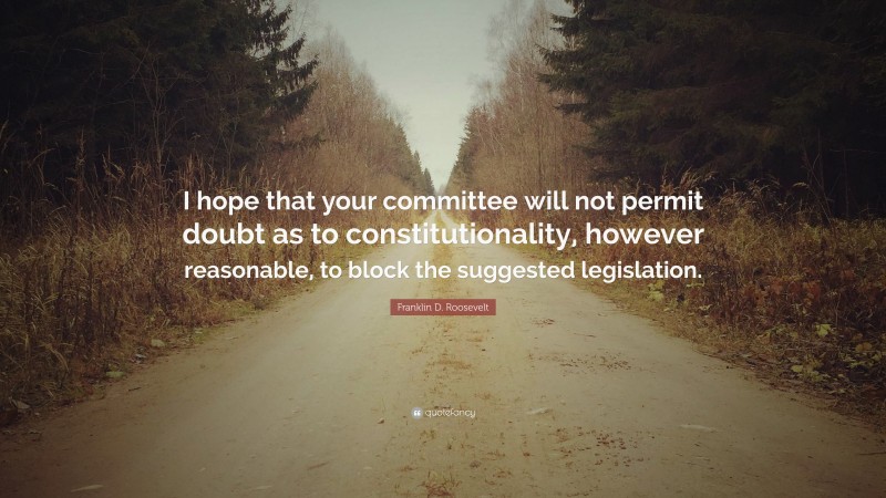 Franklin D. Roosevelt Quote: “I hope that your committee will not permit doubt as to constitutionality, however reasonable, to block the suggested legislation.”