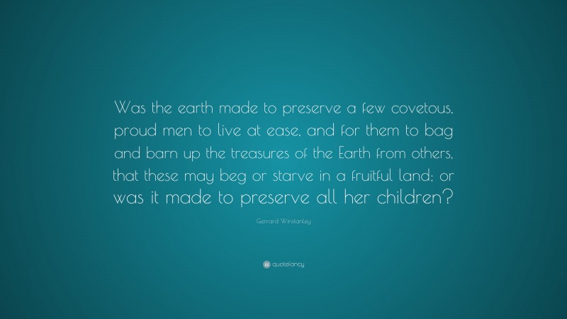 Gerrard Winstanley Quote: “Was the earth made to preserve a few covetous, proud men to live at ease, and for them to bag and barn up the treasures of the Earth from others, that these may beg or starve in a fruitful land; or was it made to preserve all her children?”