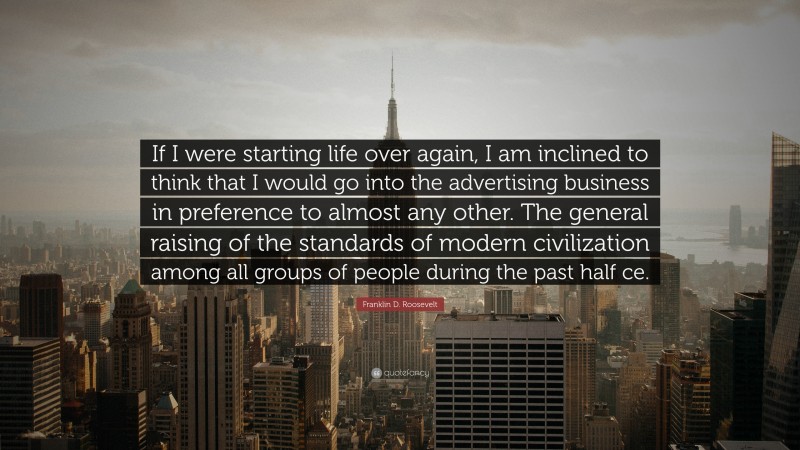 Franklin D. Roosevelt Quote: “If I were starting life over again, I am inclined to think that I would go into the advertising business in preference to almost any other. The general raising of the standards of modern civilization among all groups of people during the past half ce.”