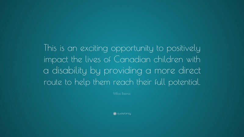 Milos Raonic Quote: “This is an exciting opportunity to positively impact the lives of Canadian children with a disability by providing a more direct route to help them reach their full potential.”