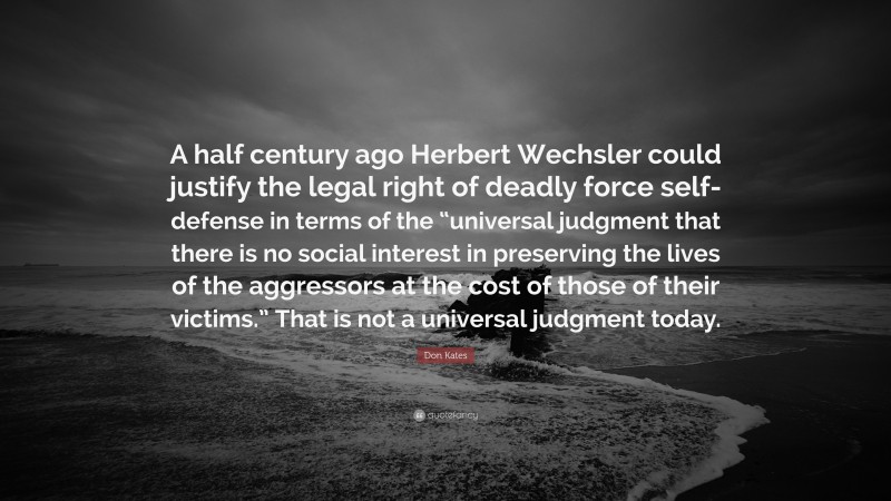 Don Kates Quote: “A half century ago Herbert Wechsler could justify the legal right of deadly force self-defense in terms of the “universal judgment that there is no social interest in preserving the lives of the aggressors at the cost of those of their victims.” That is not a universal judgment today.”