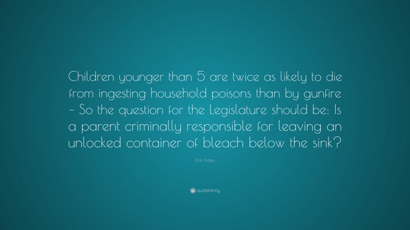 Don Kates Quote: “Children younger than 5 are twice as likely to die from ingesting household poisons than by gunfire – So the question for the Legislature should be: Is a parent criminally responsible for leaving an unlocked container of bleach below the sink?”