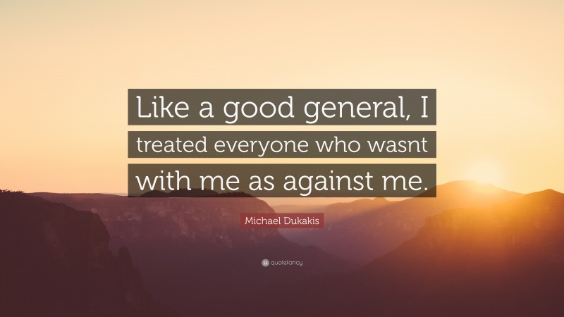 Michael Dukakis Quote: “Like a good general, I treated everyone who wasnt with me as against me.”