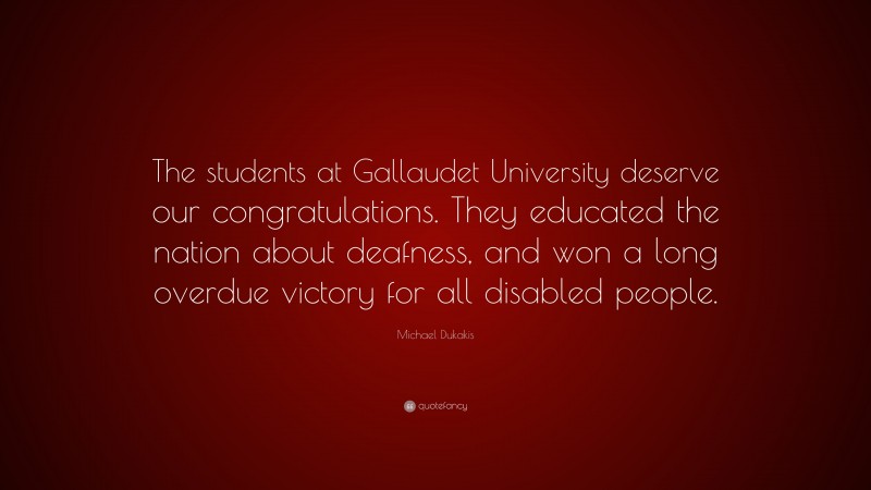Michael Dukakis Quote: “The students at Gallaudet University deserve our congratulations. They educated the nation about deafness, and won a long overdue victory for all disabled people.”