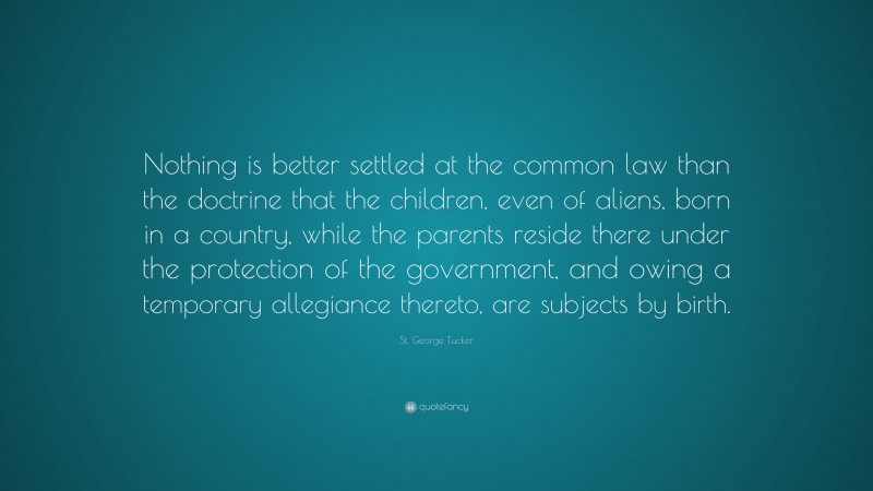 St. George Tucker Quote: “Nothing is better settled at the common law than the doctrine that the children, even of aliens, born in a country, while the parents reside there under the protection of the government, and owing a temporary allegiance thereto, are subjects by birth.”