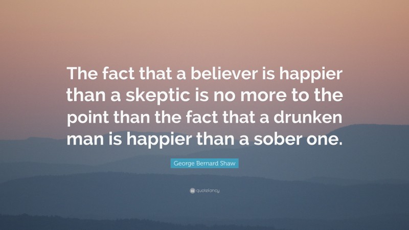 George Bernard Shaw Quote: “The fact that a believer is happier than a skeptic is no more to the point than the fact that a drunken man is happier than a sober one.”