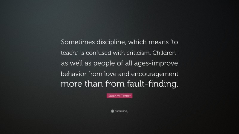Susan W. Tanner Quote: “Sometimes discipline, which means ‘to teach,’ is confused with criticism. Children-as well as people of all ages-improve behavior from love and encouragement more than from fault-finding.”