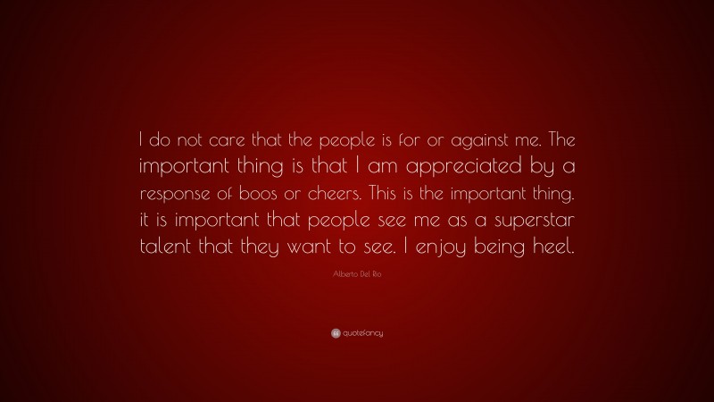 Alberto Del Rio Quote: “I do not care that the people is for or against me. The important thing is that I am appreciated by a response of boos or cheers. This is the important thing. it is important that people see me as a superstar talent that they want to see. I enjoy being heel.”