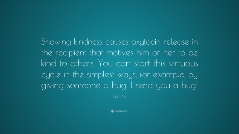 Paul J. Zak Quote: “Showing kindness causes oxytocin release in the recipient that motives him or her to be kind to others. You can start this virtuous cycle in the simplest ways, for example, by giving someone a hug. I send you a hug!”
