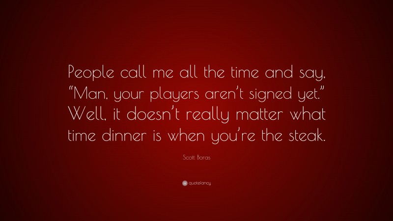 Scott Boras Quote: “People call me all the time and say, “Man, your players aren’t signed yet.” Well, it doesn’t really matter what time dinner is when you’re the steak.”
