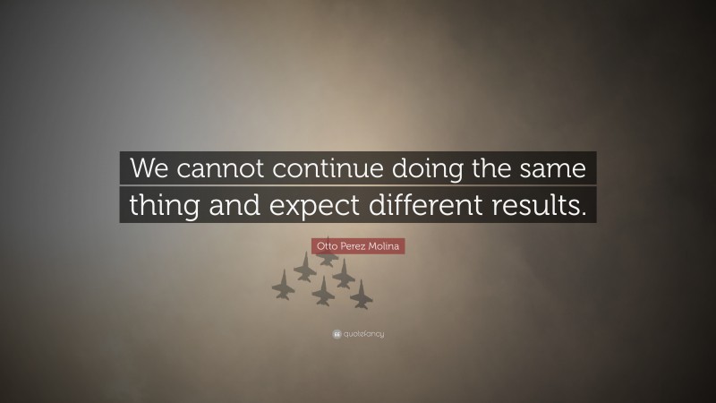 Otto Perez Molina Quote: “We cannot continue doing the same thing and expect different results.”