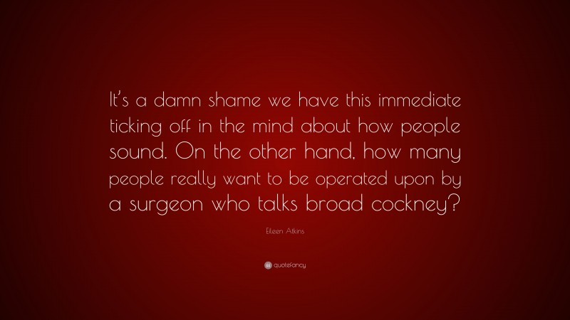 Eileen Atkins Quote: “It’s a damn shame we have this immediate ticking off in the mind about how people sound. On the other hand, how many people really want to be operated upon by a surgeon who talks broad cockney?”