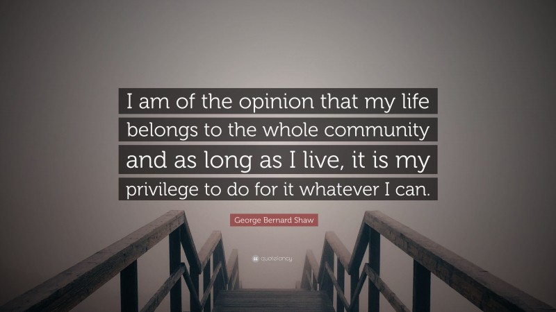 George Bernard Shaw Quote: “I am of the opinion that my life belongs to the whole community and as long as I live, it is my privilege to do for it whatever I can.”