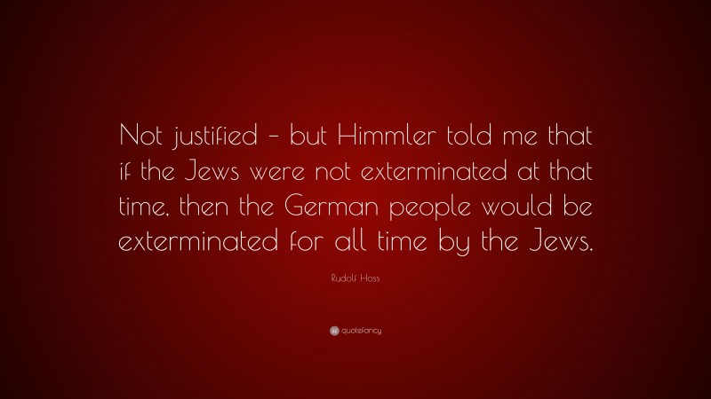Rudolf Hoss Quote: “Not justified – but Himmler told me that if the Jews were not exterminated at that time, then the German people would be exterminated for all time by the Jews.”