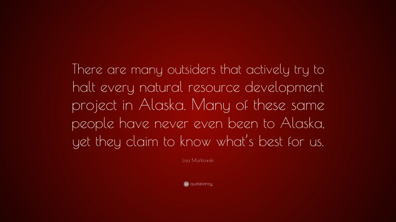 Lisa Murkowski Quote: “There are many outsiders that actively try to halt every natural resource development project in Alaska. Many of these same people have never even been to Alaska, yet they claim to know what’s best for us.”