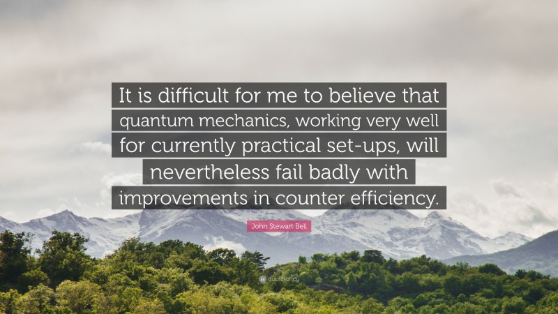 John Stewart Bell Quote: “It is difficult for me to believe that quantum mechanics, working very well for currently practical set-ups, will nevertheless fail badly with improvements in counter efficiency.”