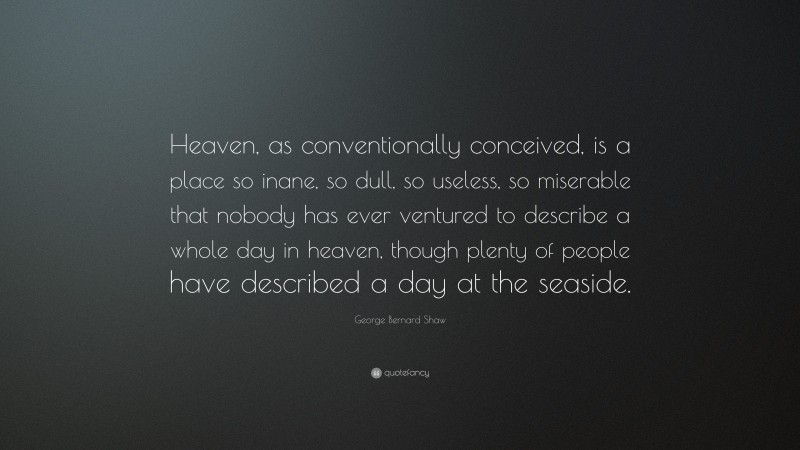 George Bernard Shaw Quote: “Heaven, as conventionally conceived, is a place so inane, so dull, so useless, so miserable that nobody has ever ventured to describe a whole day in heaven, though plenty of people have described a day at the seaside.”