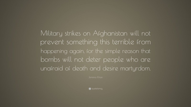 Jemima Khan Quote: “Military strikes on Afghanistan will not prevent something this terrible from happening again, for the simple reason that bombs will not deter people who are unafraid of death and desire martyrdom.”