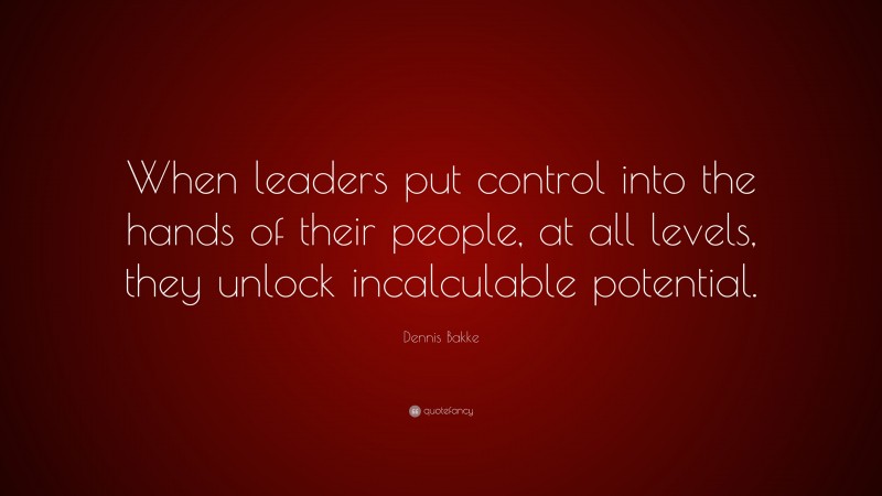 Dennis Bakke Quote: “When leaders put control into the hands of their people, at all levels, they unlock incalculable potential.”