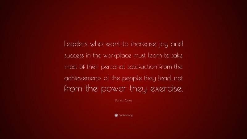 Dennis Bakke Quote: “Leaders who want to increase joy and success in the workplace must learn to take most of their personal satisfaction from the achievements of the people they lead, not from the power they exercise.”