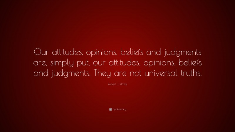 Robert J. White Quote: “Our attitudes, opinions, beliefs and judgments are, simply put, our attitudes, opinions, beliefs and judgments. They are not universal truths.”