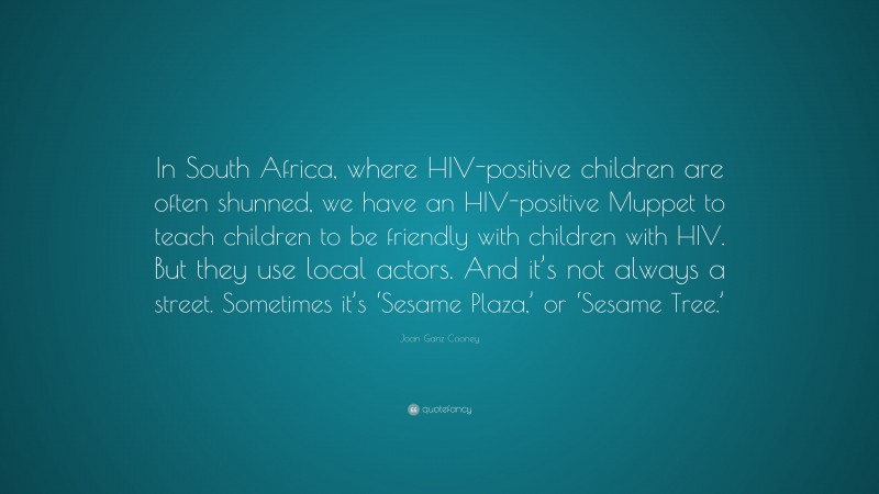 Joan Ganz Cooney Quote: “In South Africa, where HIV-positive children are often shunned, we have an HIV-positive Muppet to teach children to be friendly with children with HIV. But they use local actors. And it’s not always a street. Sometimes it’s ‘Sesame Plaza,’ or ‘Sesame Tree.’”