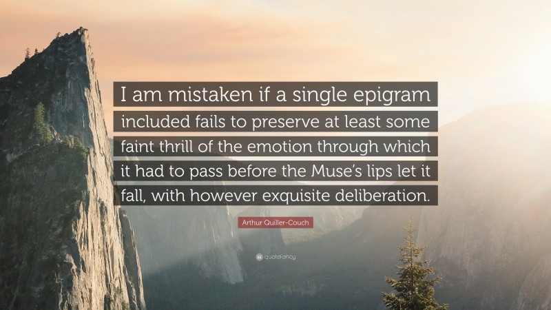 Arthur Quiller-Couch Quote: “I am mistaken if a single epigram included fails to preserve at least some faint thrill of the emotion through which it had to pass before the Muse’s lips let it fall, with however exquisite deliberation.”