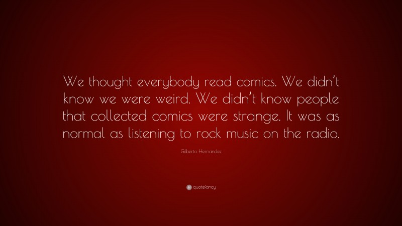 Gilberto Hernandez Quote: “We thought everybody read comics. We didn’t know we were weird. We didn’t know people that collected comics were strange. It was as normal as listening to rock music on the radio.”
