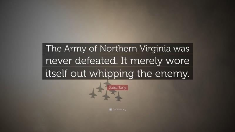 Jubal Early Quote: “The Army of Northern Virginia was never defeated. It merely wore itself out whipping the enemy.”