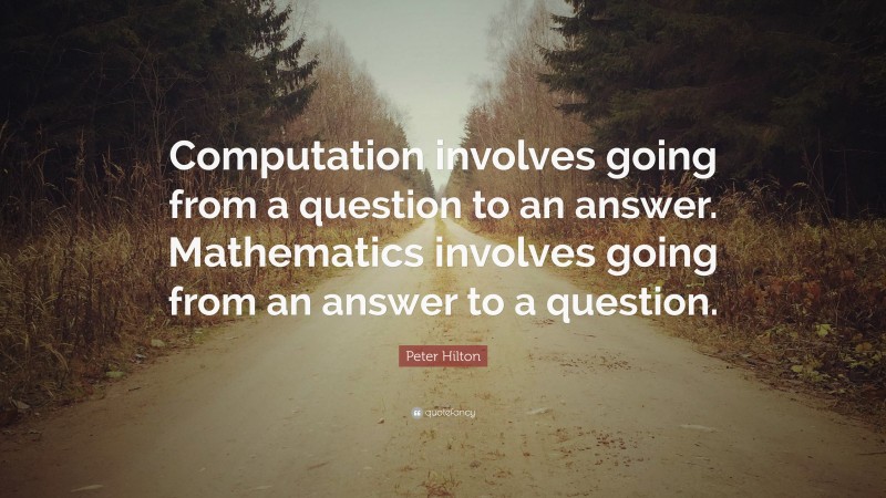 Peter Hilton Quote: “Computation involves going from a question to an answer. Mathematics involves going from an answer to a question.”
