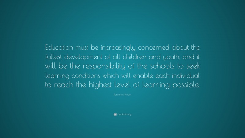 Benjamin Bloom Quote: “Education must be increasingly concerned about the fullest development of all children and youth, and it will be the responsibility of the schools to seek learning conditions which will enable each individual to reach the highest level of learning possible.”