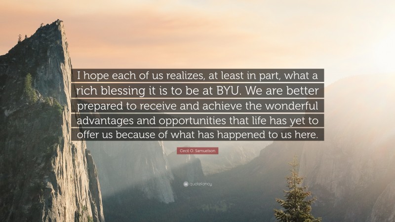 Cecil O. Samuelson Quote: “I hope each of us realizes, at least in part, what a rich blessing it is to be at BYU. We are better prepared to receive and achieve the wonderful advantages and opportunities that life has yet to offer us because of what has happened to us here.”
