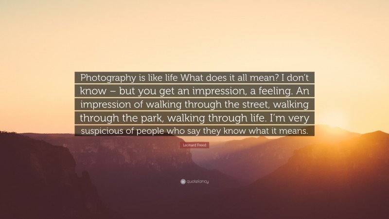 Leonard Freed Quote: “Photography is like life What does it all mean? I don’t know – but you get an impression, a feeling. An impression of walking through the street, walking through the park, walking through life. I’m very suspicious of people who say they know what it means.”