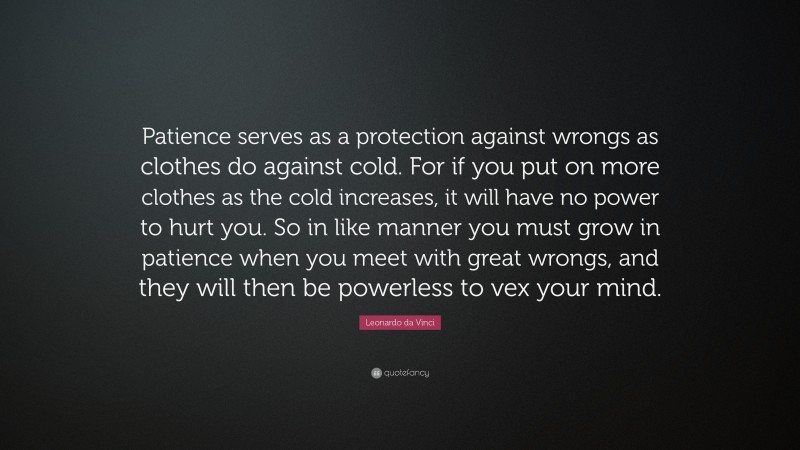 Leonardo da Vinci Quote: “Patience serves as a protection against wrongs as clothes do against cold. For if you put on more clothes as the cold increases, it will have no power to hurt you. So in like manner you must grow in patience when you meet with great wrongs, and they will then be powerless to vex your mind.”