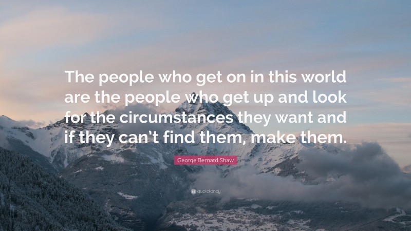 George Bernard Shaw Quote: “The people who get on in this world are the people who get up and look for the circumstances they want and if they can’t find them, make them.”