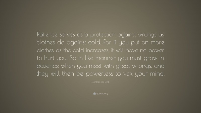 Leonardo da Vinci Quote: “Patience serves as a protection against wrongs as clothes do against cold. For if you put on more clothes as the cold increases, it will have no power to hurt you. So in like manner you must grow in patience when you meet with great wrongs, and they will then be powerless to vex your mind.”