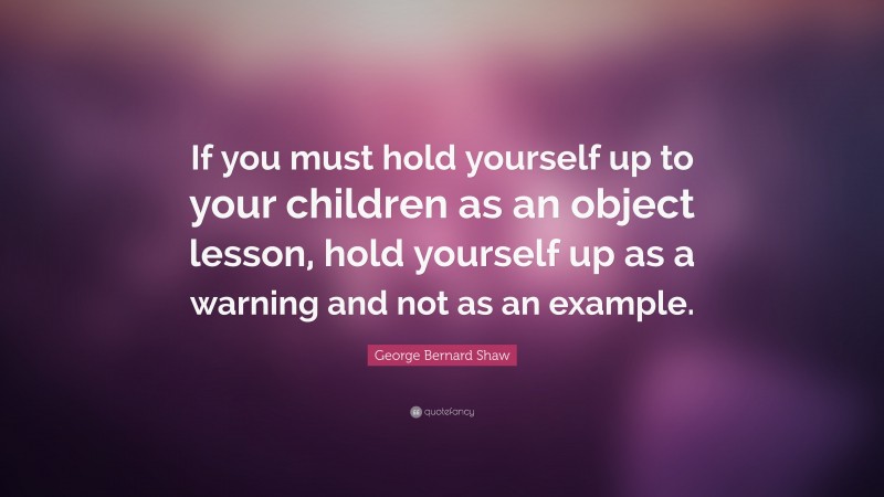 George Bernard Shaw Quote: “If you must hold yourself up to your children as an object lesson, hold yourself up as a warning and not as an example.”