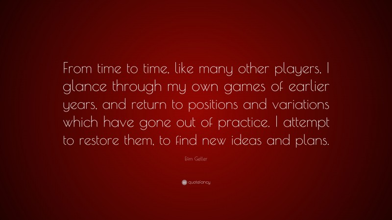 Efim Geller Quote: “From time to time, like many other players, I glance through my own games of earlier years, and return to positions and variations which have gone out of practice. I attempt to restore them, to find new ideas and plans.”