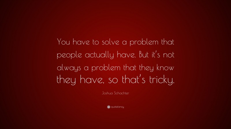 Joshua Schachter Quote: “You have to solve a problem that people actually have. But it’s not always a problem that they know they have, so that’s tricky.”