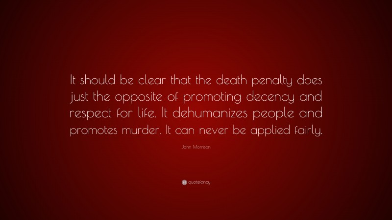 John Morrison Quote: “It should be clear that the death penalty does just the opposite of promoting decency and respect for life. It dehumanizes people and promotes murder. It can never be applied fairly.”