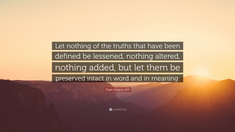 Pope Gregory XVI Quote: “Let nothing of the truths that have been defined be lessened, nothing altered, nothing added, but let them be preserved intact in word and in meaning.”