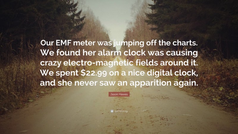 Jason Hawes Quote: “Our EMF meter was jumping off the charts. We found her alarm clock was causing crazy electro-magnetic fields around it. We spent $22.99 on a nice digital clock, and she never saw an apparition again.”