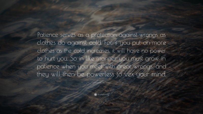 Leonardo da Vinci Quote: “Patience serves as a protection against wrongs as clothes do against cold. For if you put on more clothes as the cold increases, it will have no power to hurt you. So in like manner you must grow in patience when you meet with great wrongs, and they will then be powerless to vex your mind.”